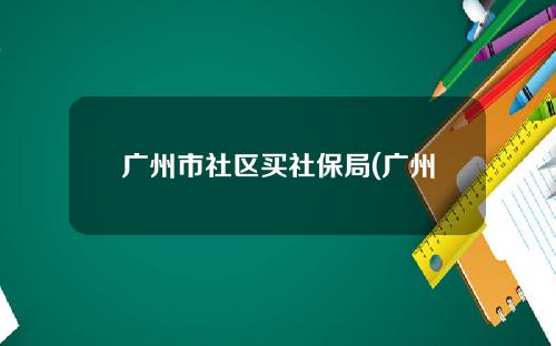 广州市社区买社保局(广州市社区社保个人服务入口)