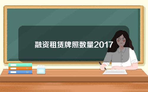 融资租赁牌照数量2017(融资租赁牌照申请条件)