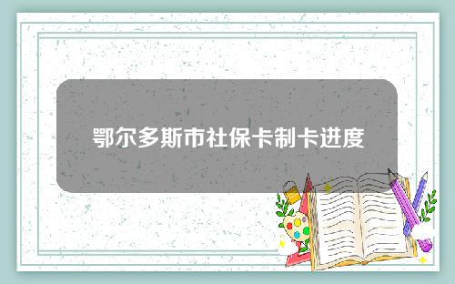 鄂尔多斯市社保卡制卡进度查询(鄂尔多斯市社保卡制卡进度查询官网)