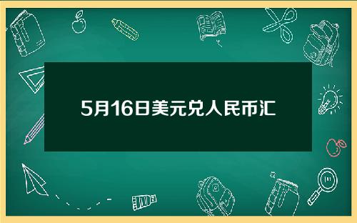 5月16日美元兑人民币汇率(5月16日美元兑人民币汇率是多少)